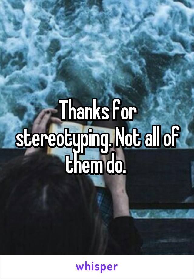 Thanks for stereotyping. Not all of them do. 