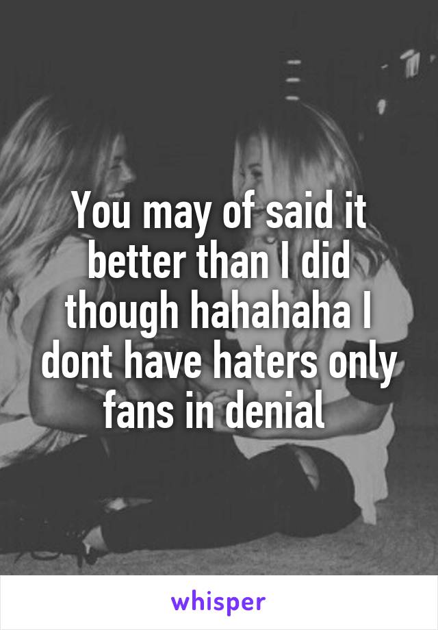 You may of said it better than I did though hahahaha I dont have haters only fans in denial 