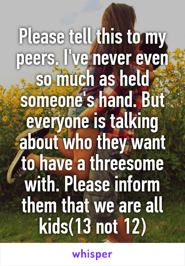 Please tell this to my peers. I've never even so much as held someone's hand. But everyone is talking about who they want to have a threesome with. Please inform them that we are all kids(13 not 12)