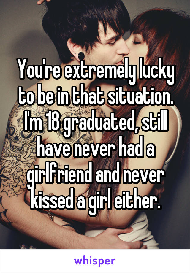 You're extremely lucky to be in that situation. I'm 18 graduated, still have never had a girlfriend and never kissed a girl either.