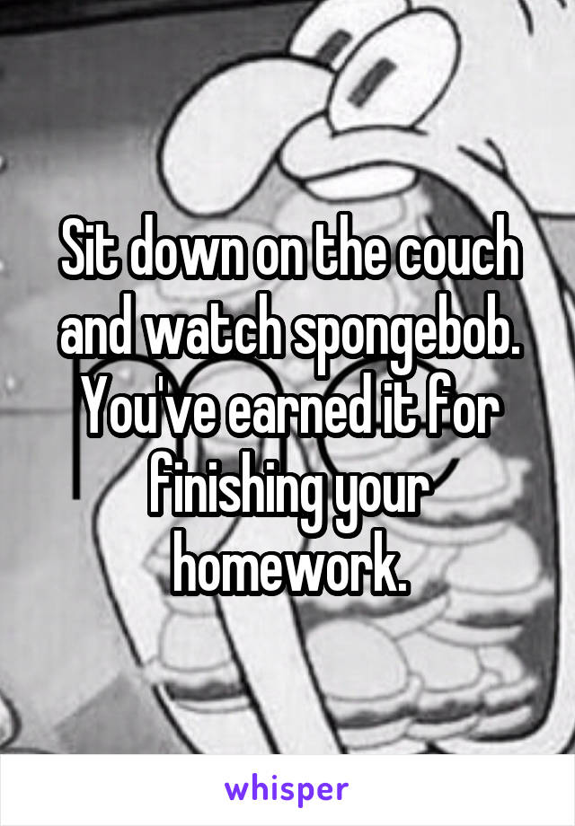 Sit down on the couch and watch spongebob. You've earned it for finishing your homework.