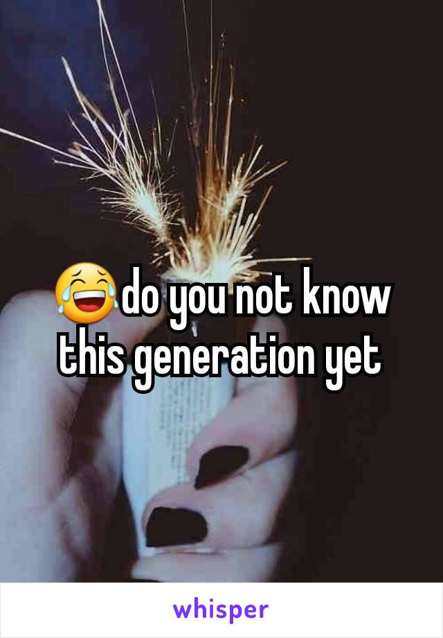 😂do you not know this generation yet