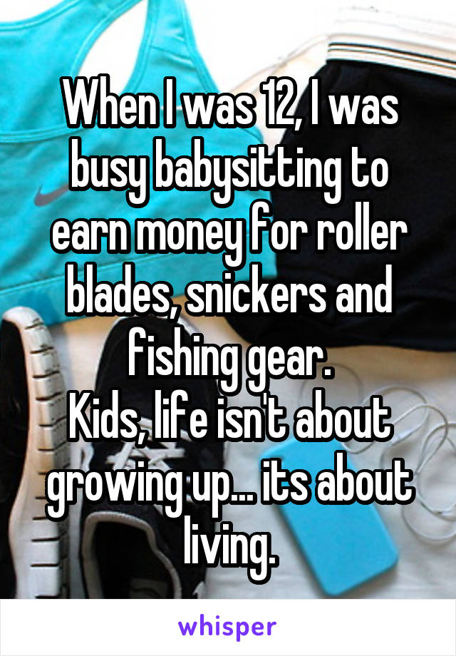 When I was 12, I was busy babysitting to earn money for roller blades, snickers and fishing gear.
Kids, life isn't about growing up... its about living.