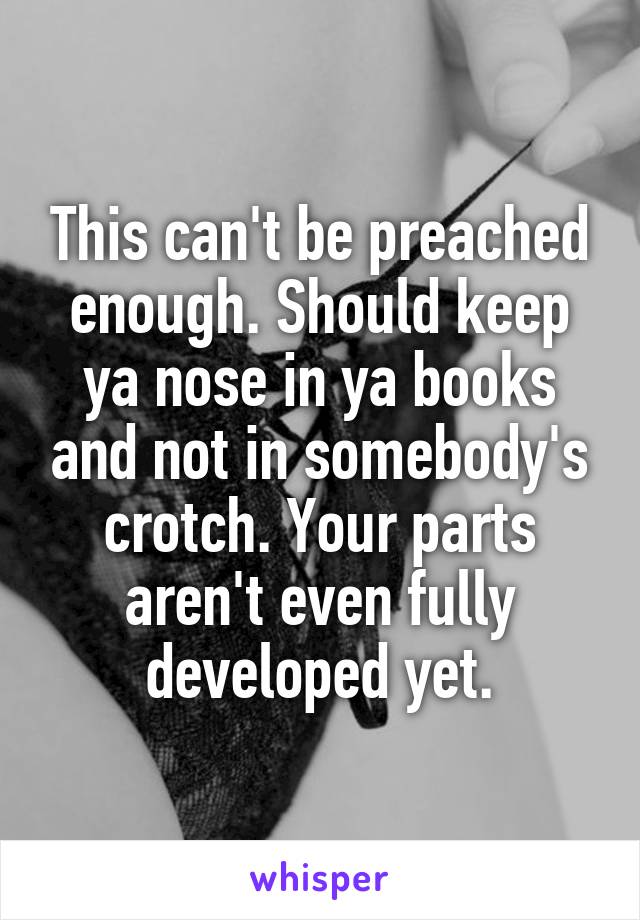 This can't be preached enough. Should keep ya nose in ya books and not in somebody's crotch. Your parts aren't even fully developed yet.