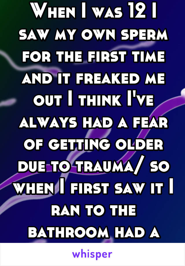 When I was 12 I saw my own sperm for the first time and it freaked me out I think I've always had a fear of getting older due to trauma/ so when I first saw it I ran to the bathroom had a panic attack