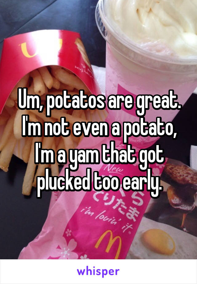 Um, potatos are great. I'm not even a potato, I'm a yam that got plucked too early.