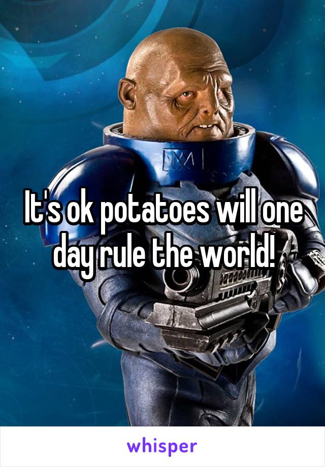 It's ok potatoes will one day rule the world!