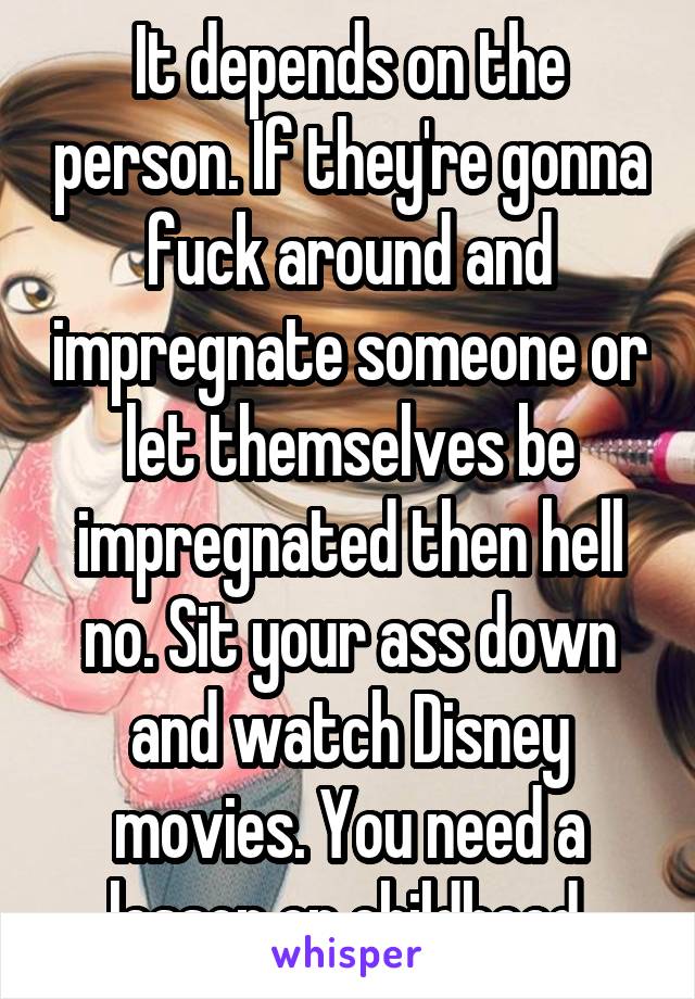 It depends on the person. If they're gonna fuck around and impregnate someone or let themselves be impregnated then hell no. Sit your ass down and watch Disney movies. You need a lesson on childhood.