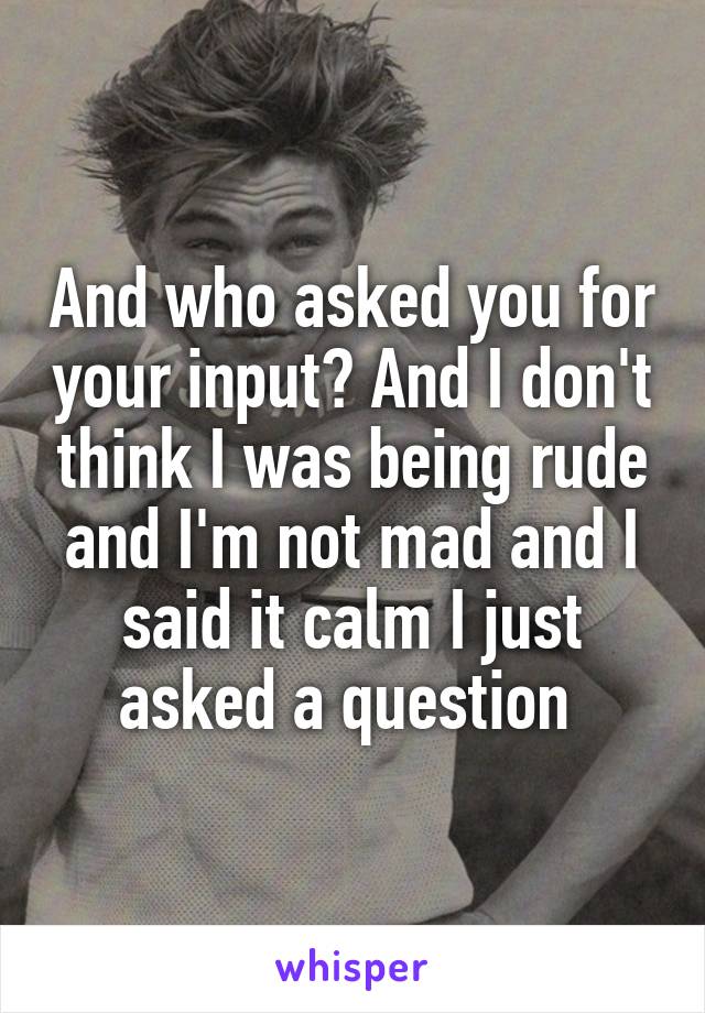 And who asked you for your input? And I don't think I was being rude and I'm not mad and I said it calm I just asked a question 