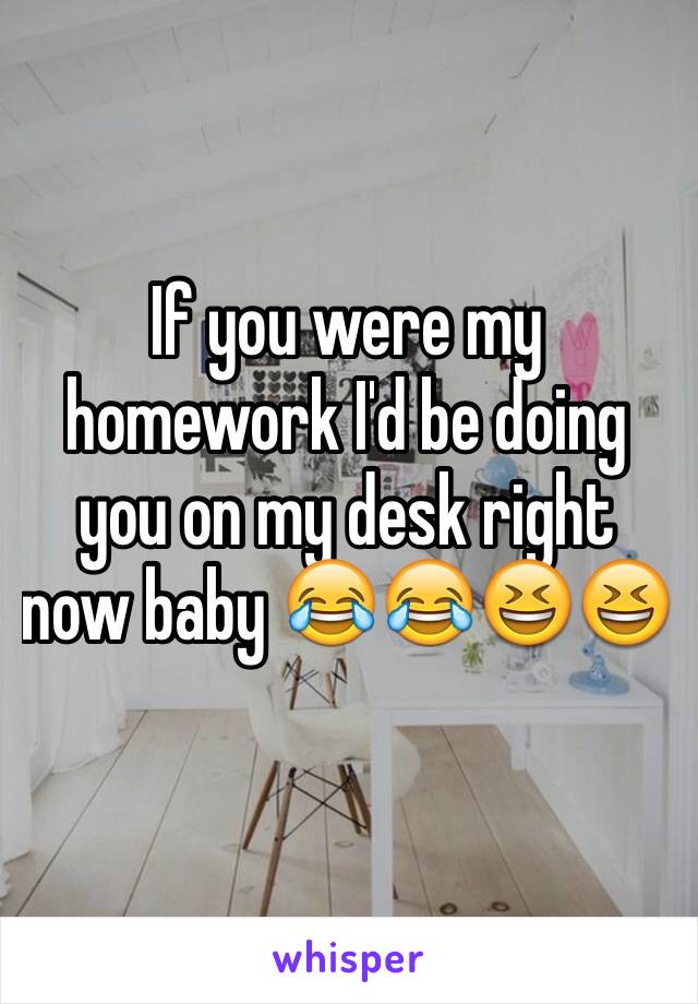 If you were my homework I'd be doing you on my desk right now baby 😂😂😆😆