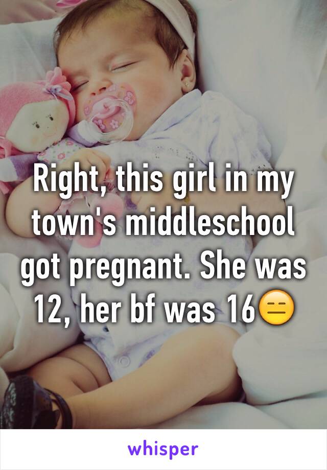 Right, this girl in my town's middleschool got pregnant. She was 12, her bf was 16😑