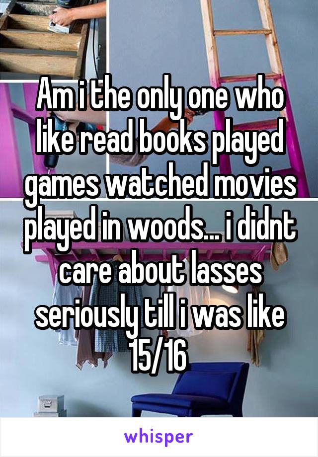 Am i the only one who like read books played games watched movies played in woods... i didnt care about lasses seriously till i was like 15/16 