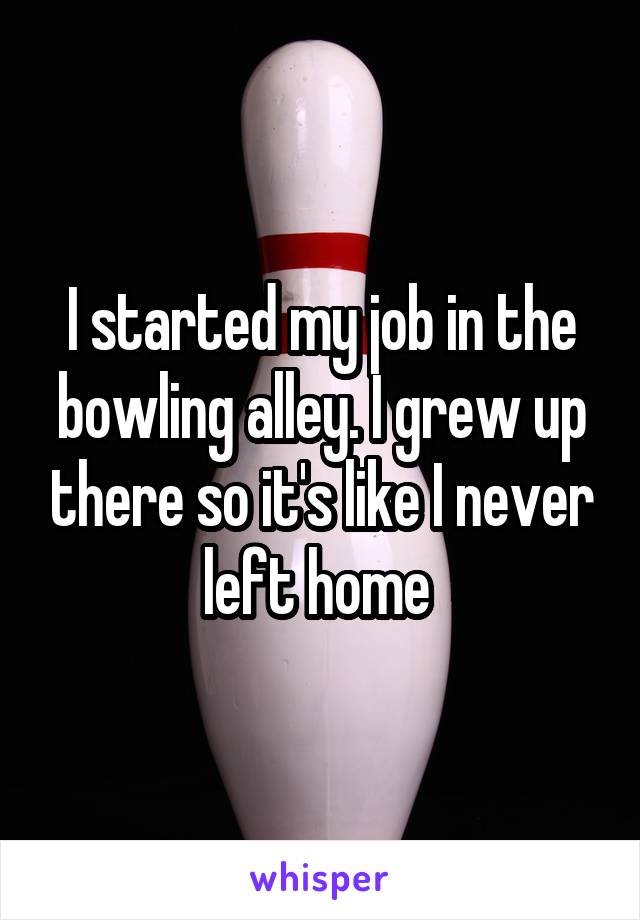 I started my job in the bowling alley. I grew up there so it's like I never left home 