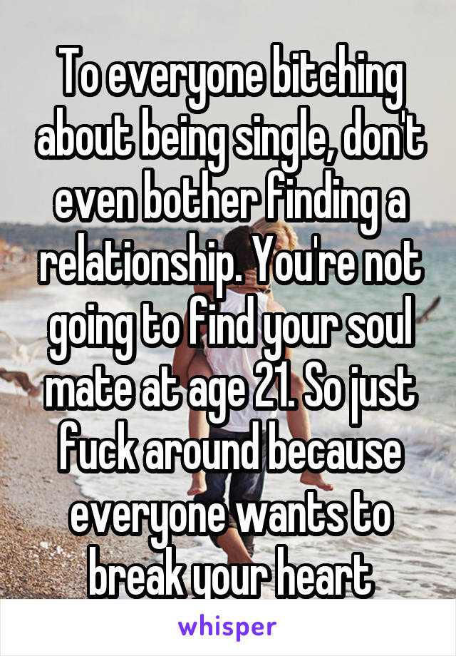 To everyone bitching about being single, don't even bother finding a relationship. You're not going to find your soul mate at age 21. So just fuck around because everyone wants to break your heart