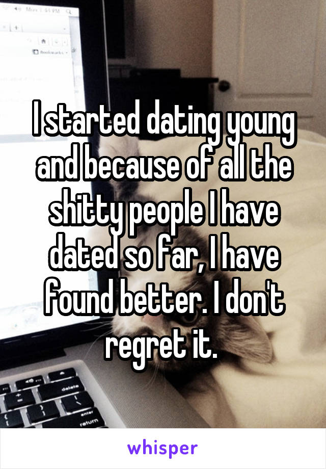 I started dating young and because of all the shitty people I have dated so far, I have found better. I don't regret it. 