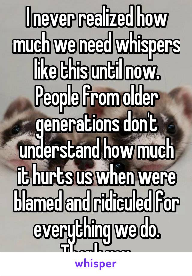 I never realized how much we need whispers like this until now. People from older generations don't understand how much it hurts us when were blamed and ridiculed for everything we do.
Thank you.