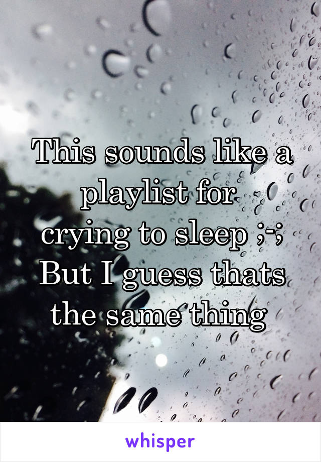 This sounds like a playlist for 
crying to sleep ;-;
But I guess thats the same thing 