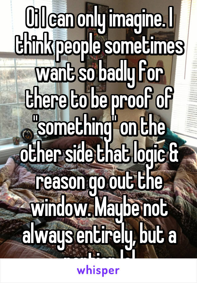 Oi I can only imagine. I think people sometimes want so badly for there to be proof of "something" on the other side that logic & reason go out the window. Maybe not always entirely, but a portion lol