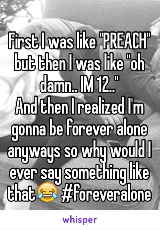 First I was like "PREACH" but then I was like "oh damn.. IM 12.."
And then I realized I'm gonna be forever alone anyways so why would I ever say something like that😂 #foreveralone