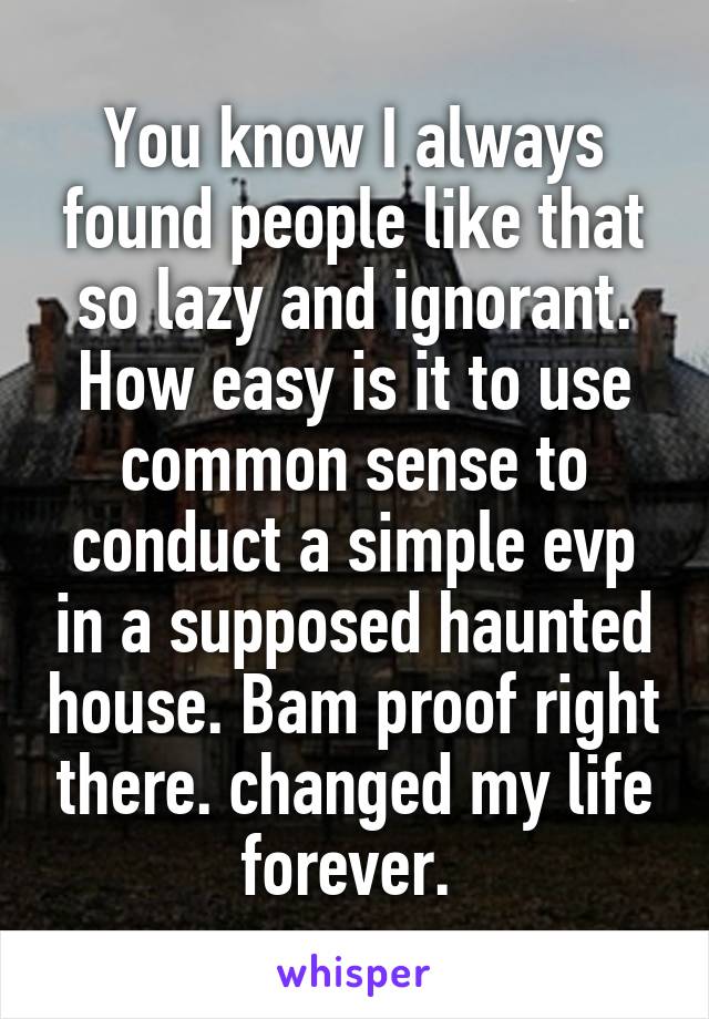 You know I always found people like that so lazy and ignorant. How easy is it to use common sense to conduct a simple evp in a supposed haunted house. Bam proof right there. changed my life forever. 