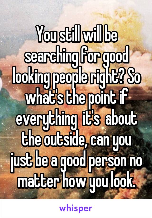 You still will be searching for good looking people right? So what's the point if everything  it's  about the outside, can you just be a good person no matter how you look.