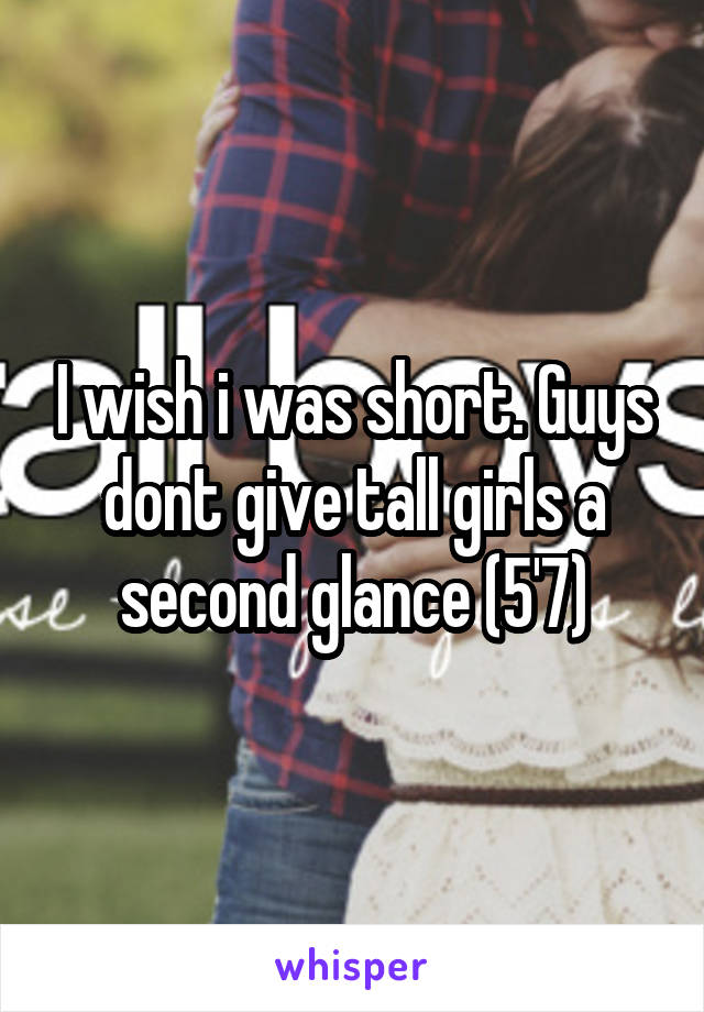 I wish i was short. Guys dont give tall girls a second glance (5'7)