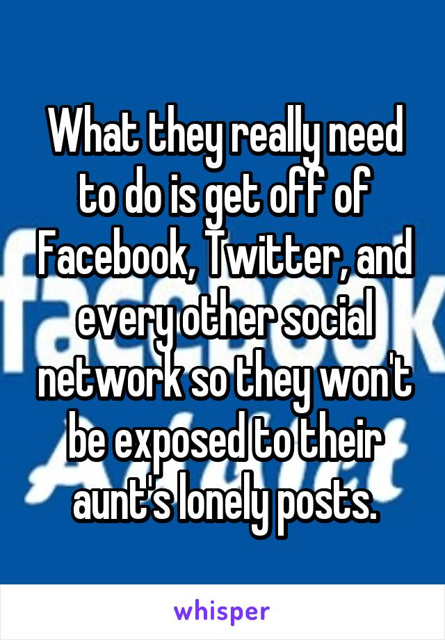 What they really need to do is get off of Facebook, Twitter, and every other social network so they won't be exposed to their aunt's lonely posts.