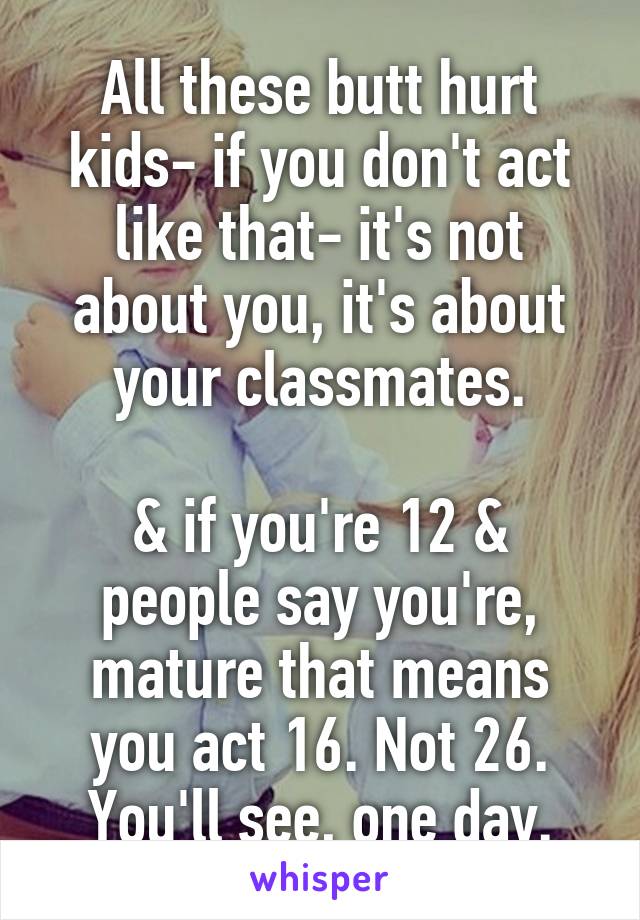 All these butt hurt kids- if you don't act like that- it's not about you, it's about your classmates.
 
& if you're 12 & people say you're, mature that means you act 16. Not 26. You'll see, one day.