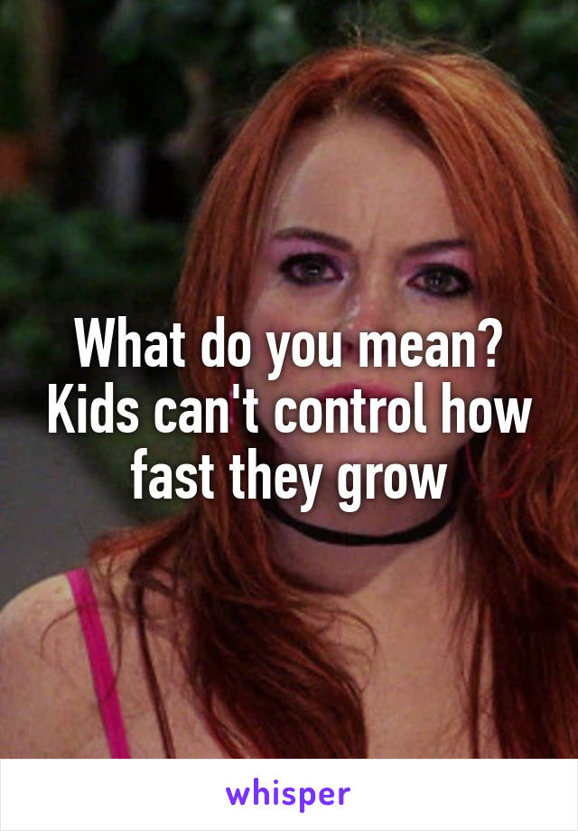 What do you mean? Kids can't control how fast they grow