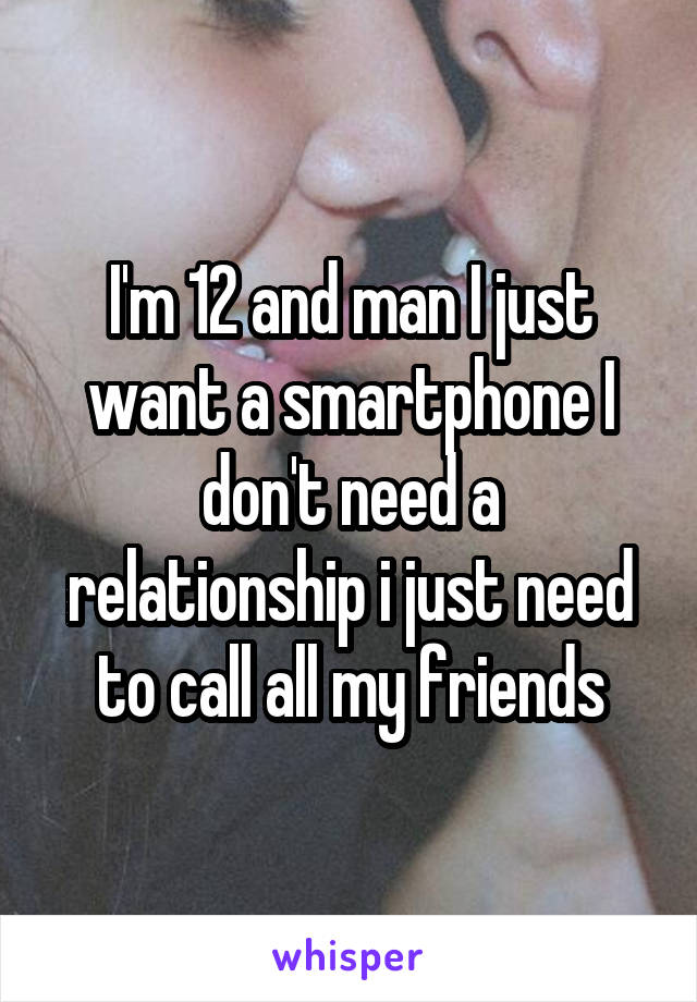 I'm 12 and man I just want a smartphone I don't need a relationship i just need to call all my friends