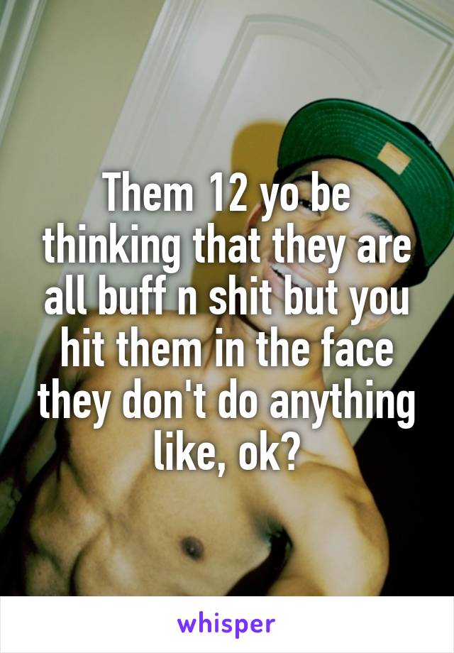 Them 12 yo be thinking that they are all buff n shit but you hit them in the face they don't do anything like, ok?