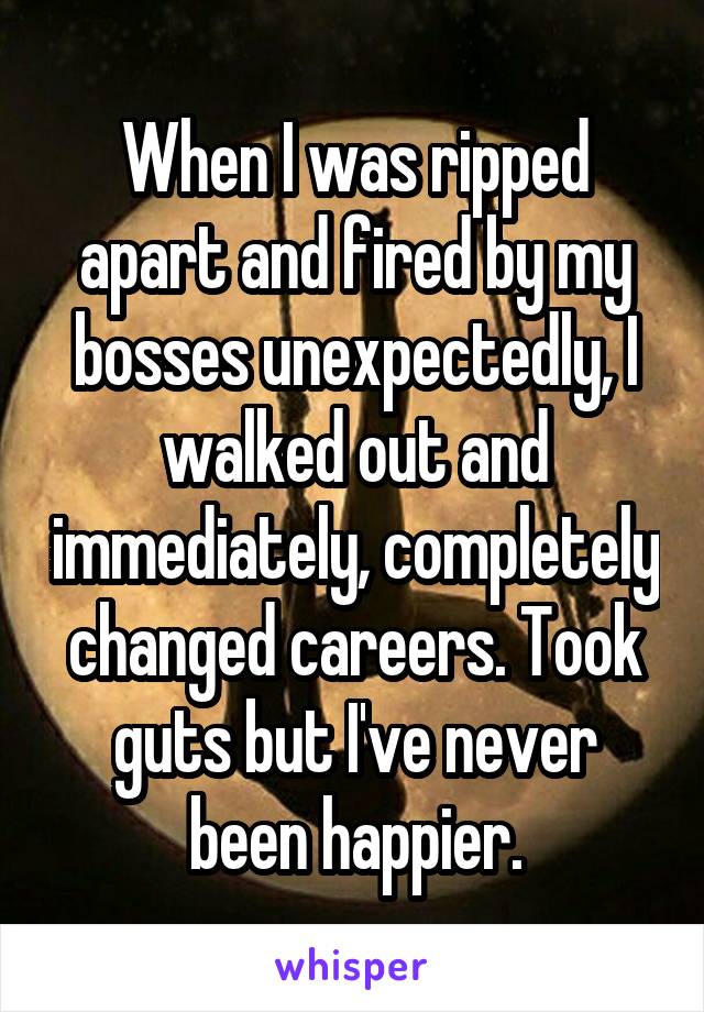 When I was ripped apart and fired by my bosses unexpectedly, I walked out and immediately, completely changed careers. Took guts but I've never been happier.