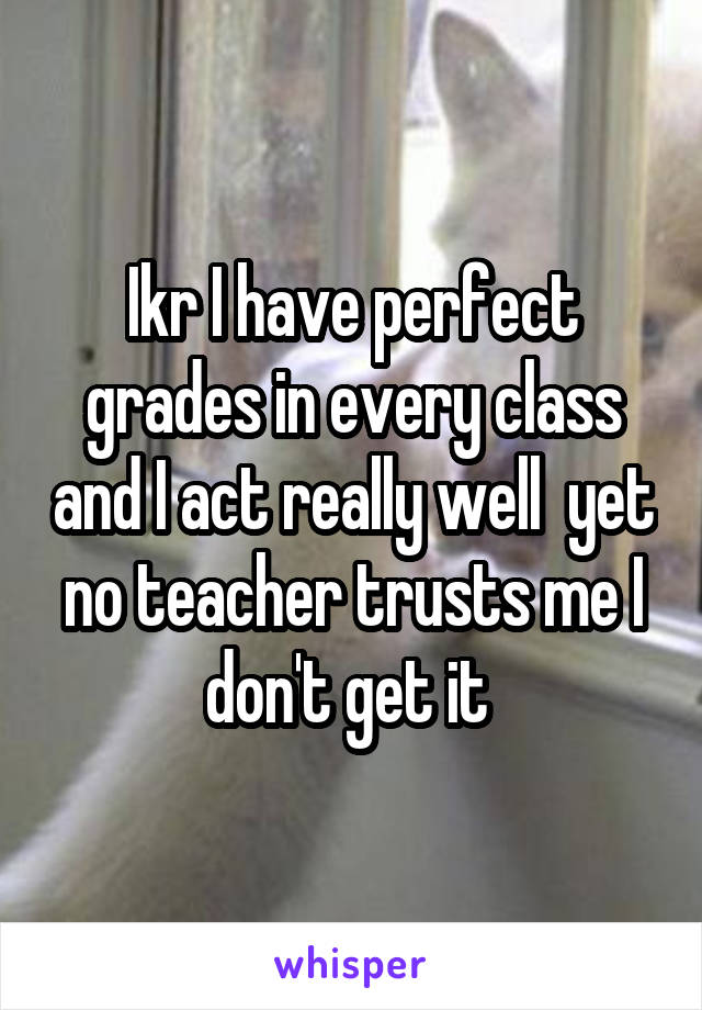 Ikr I have perfect grades in every class and I act really well  yet no teacher trusts me I don't get it 