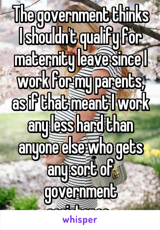 The government thinks I shouldn't qualify for maternity leave since I work for my parents, as if that meant I work any less hard than anyone else who gets any sort of government assistance. 