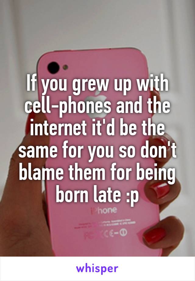 If you grew up with cell-phones and the internet it'd be the same for you so don't blame them for being born late :p