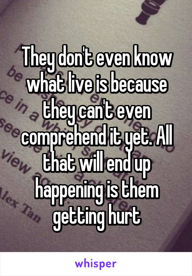 They don't even know what live is because they can't even comprehend it yet. All that will end up happening is them getting hurt