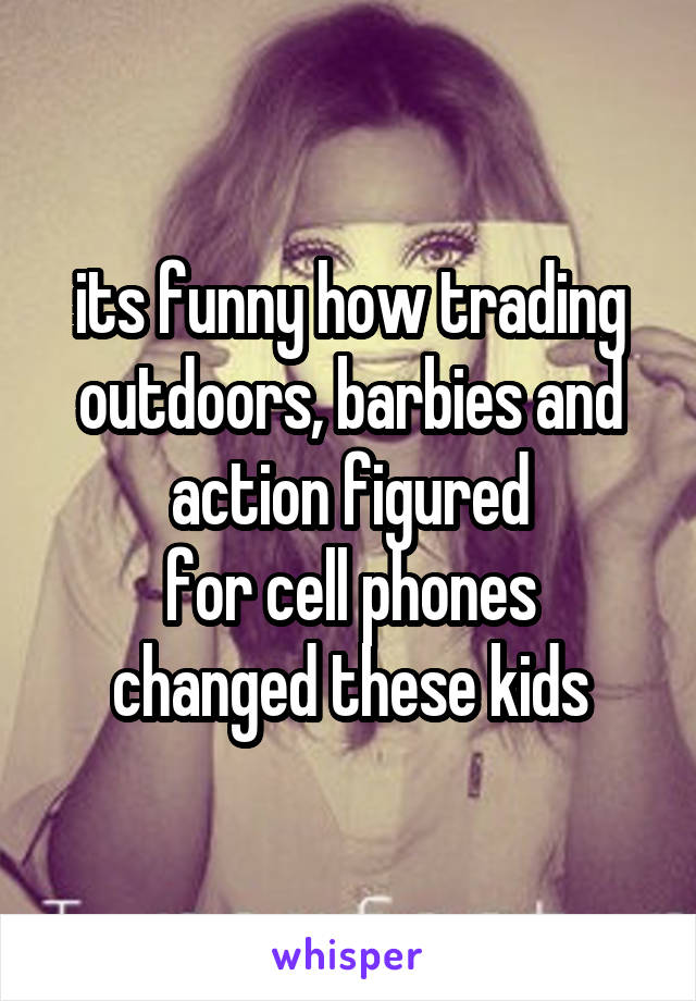 its funny how trading outdoors, barbies and action figured
for cell phones changed these kids