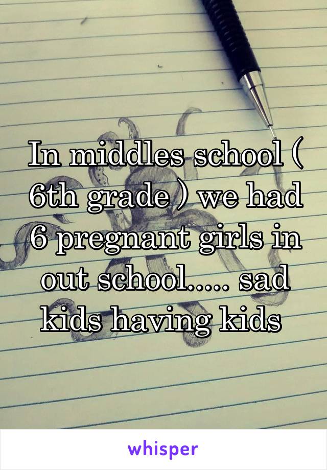 In middles school ( 6th grade ) we had 6 pregnant girls in out school..... sad kids having kids 