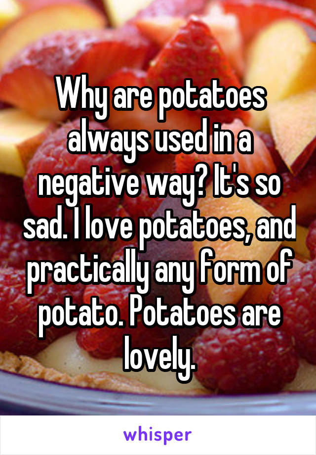 Why are potatoes always used in a negative way? It's so sad. I love potatoes, and practically any form of potato. Potatoes are lovely.