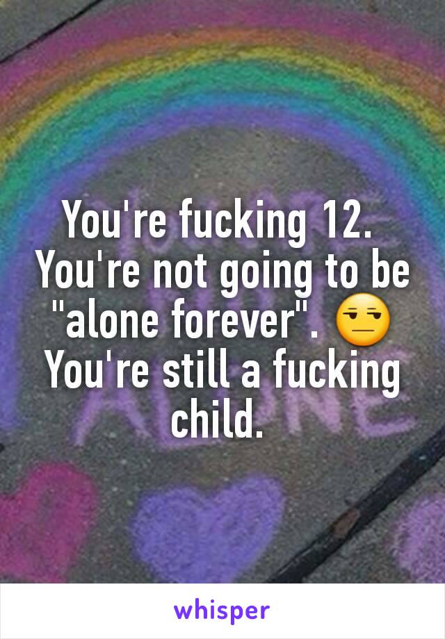 You're fucking 12. 
You're not going to be "alone forever". 😒
You're still a fucking child. 