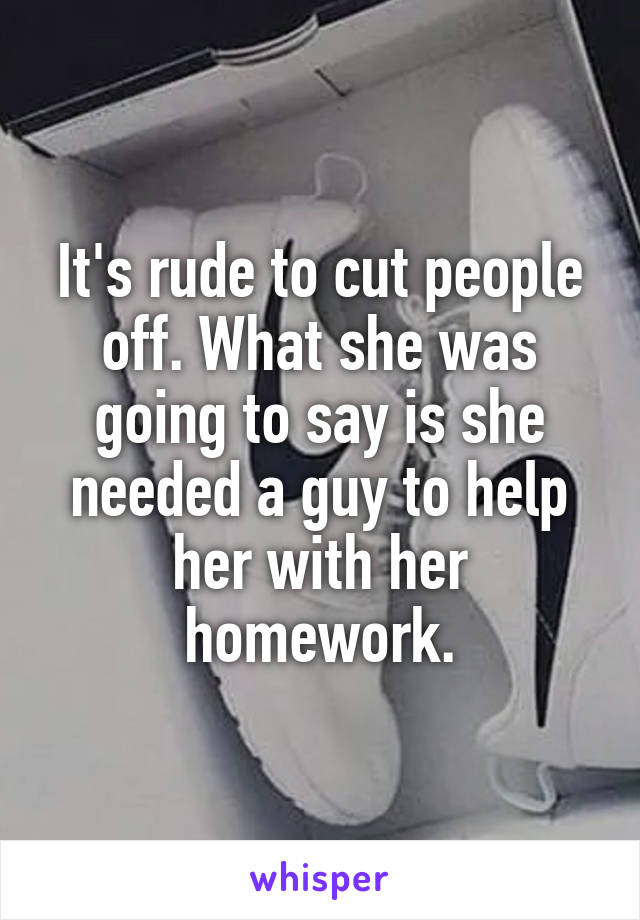 It's rude to cut people off. What she was going to say is she needed a guy to help her with her homework.