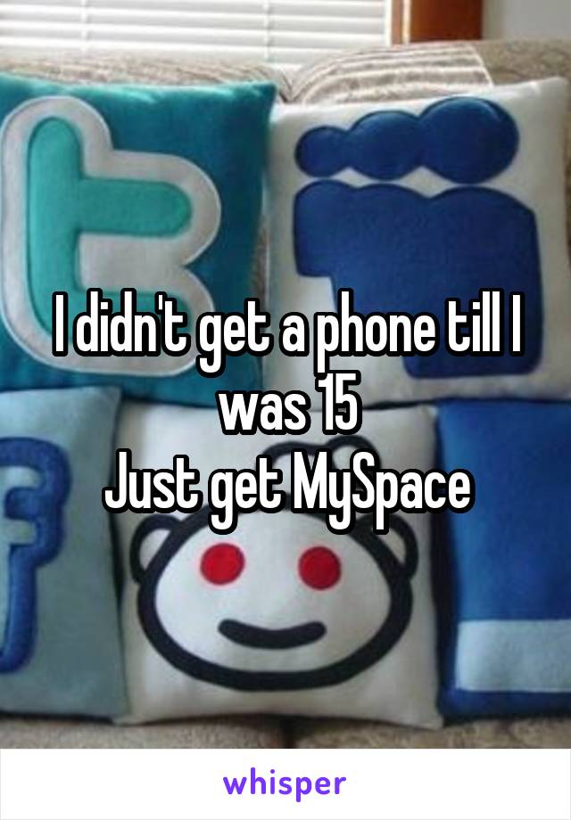 I didn't get a phone till I was 15
Just get MySpace