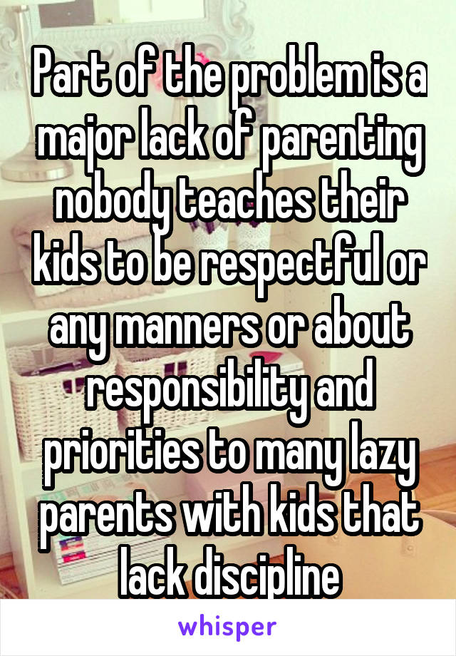 Part of the problem is a major lack of parenting nobody teaches their kids to be respectful or any manners or about responsibility and priorities to many lazy parents with kids that lack discipline