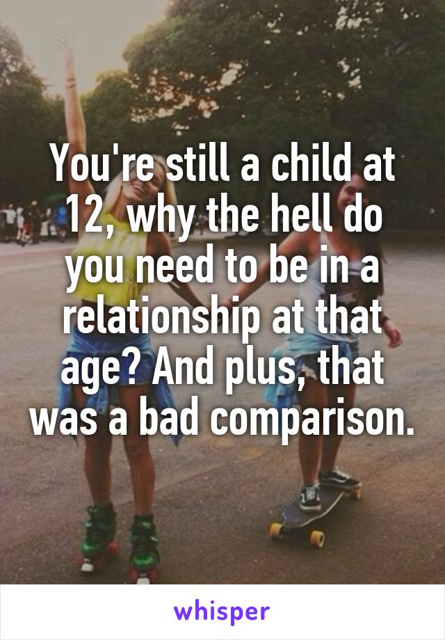 You're still a child at 12, why the hell do you need to be in a relationship at that age? And plus, that was a bad comparison. 