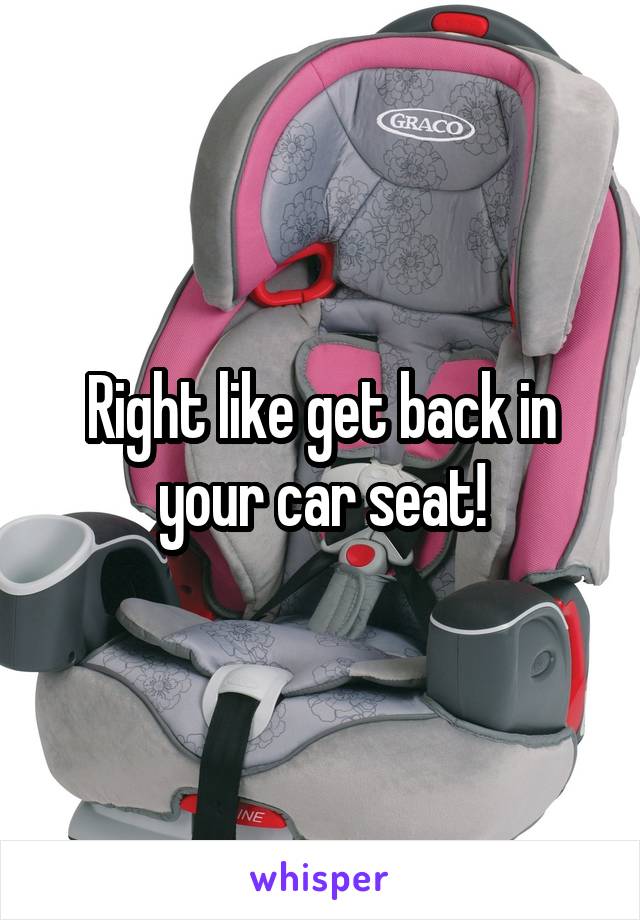 Right like get back in your car seat!