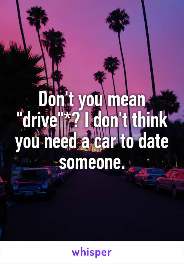 Don't you mean "drive"*? I don't think you need a car to date someone.