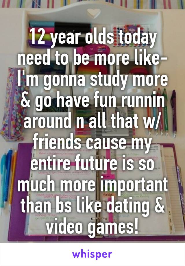 12 year olds today need to be more like-
I'm gonna study more & go have fun runnin around n all that w/ friends cause my entire future is so much more important than bs like dating & video games!