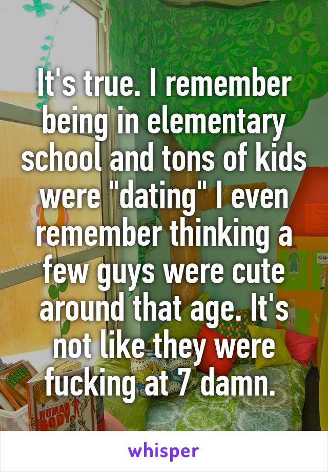 It's true. I remember being in elementary school and tons of kids were "dating" I even remember thinking a few guys were cute around that age. It's not like they were fucking at 7 damn. 