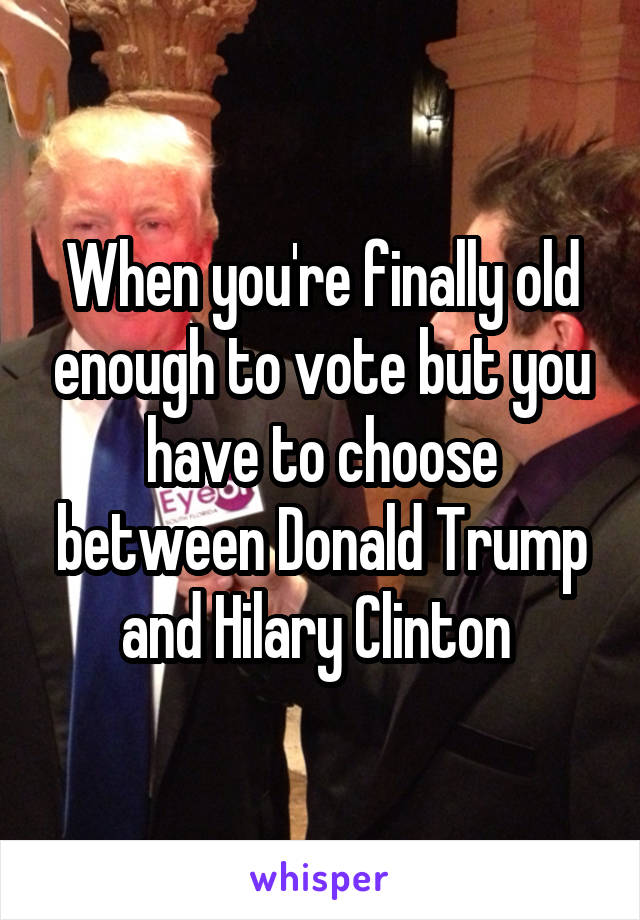 When you're finally old enough to vote but you have to choose between Donald Trump and Hilary Clinton 