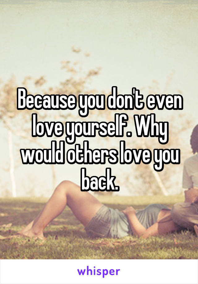 Because you don't even love yourself. Why would others love you back.